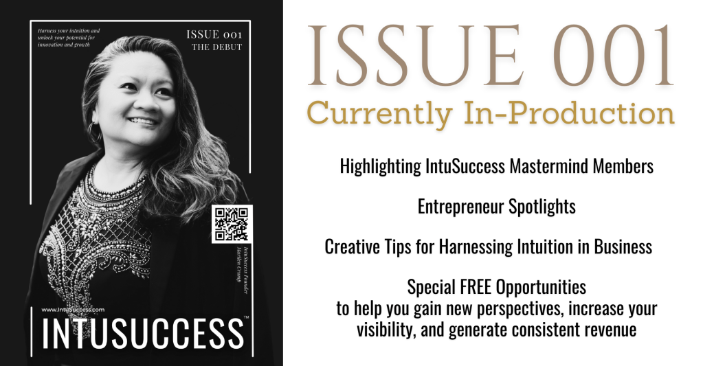ISSUE 001 - Currently In-Production

Highlighting IntuSuccess Mastermind Members

Entrepreneur Spotlights

Creative Tips for Harnessing Intuition in Business

Special FREE Opportunities
to help you gain new perspectives, increase your visibility, and generate consistent revenue